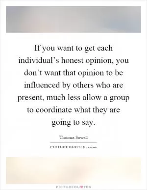 If you want to get each individual’s honest opinion, you don’t want that opinion to be influenced by others who are present, much less allow a group to coordinate what they are going to say Picture Quote #1