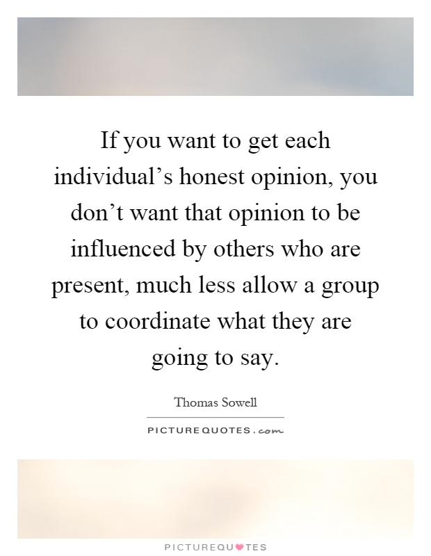 If you want to get each individual's honest opinion, you don't want that opinion to be influenced by others who are present, much less allow a group to coordinate what they are going to say Picture Quote #1