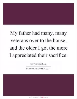 My father had many, many veterans over to the house, and the older I got the more I appreciated their sacrifice Picture Quote #1
