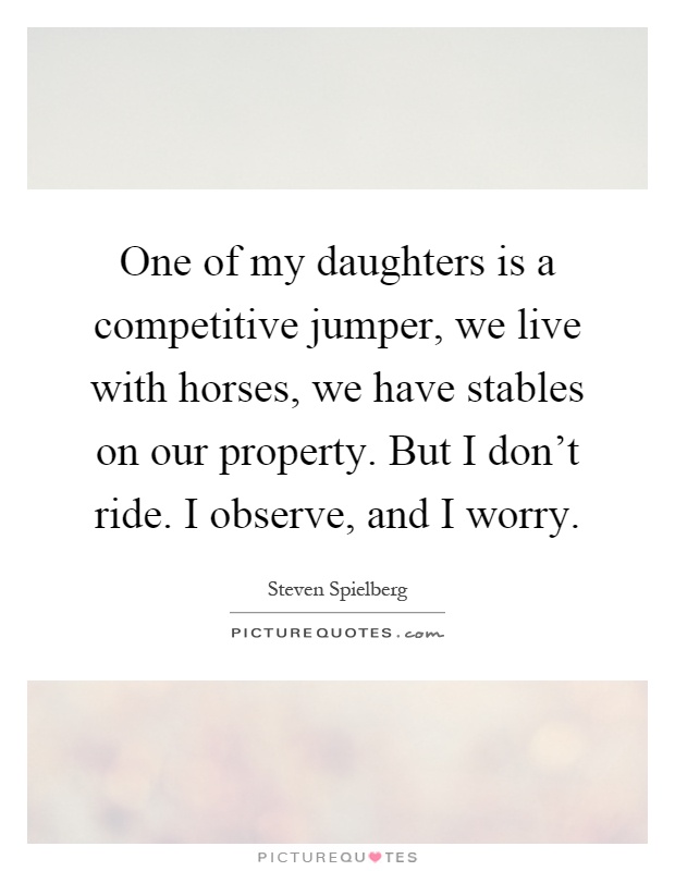 One of my daughters is a competitive jumper, we live with horses, we have stables on our property. But I don't ride. I observe, and I worry Picture Quote #1