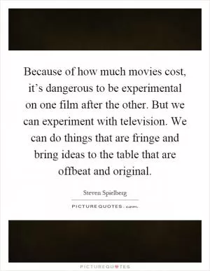 Because of how much movies cost, it’s dangerous to be experimental on one film after the other. But we can experiment with television. We can do things that are fringe and bring ideas to the table that are offbeat and original Picture Quote #1