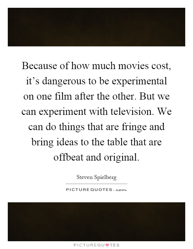 Because of how much movies cost, it's dangerous to be experimental on one film after the other. But we can experiment with television. We can do things that are fringe and bring ideas to the table that are offbeat and original Picture Quote #1