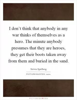 I don’t think that anybody in any war thinks of themselves as a hero. The minute anybody presumes that they are heroes, they get their boots taken away from them and buried in the sand Picture Quote #1