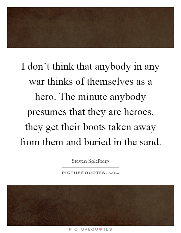 I don't think that anybody in any war thinks of themselves as a hero. The minute anybody presumes that they are heroes, they get their boots taken away from them and buried in the sand Picture Quote #1