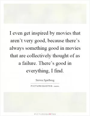 I even get inspired by movies that aren’t very good, because there’s always something good in movies that are collectively thought of as a failure. There’s good in everything, I find Picture Quote #1