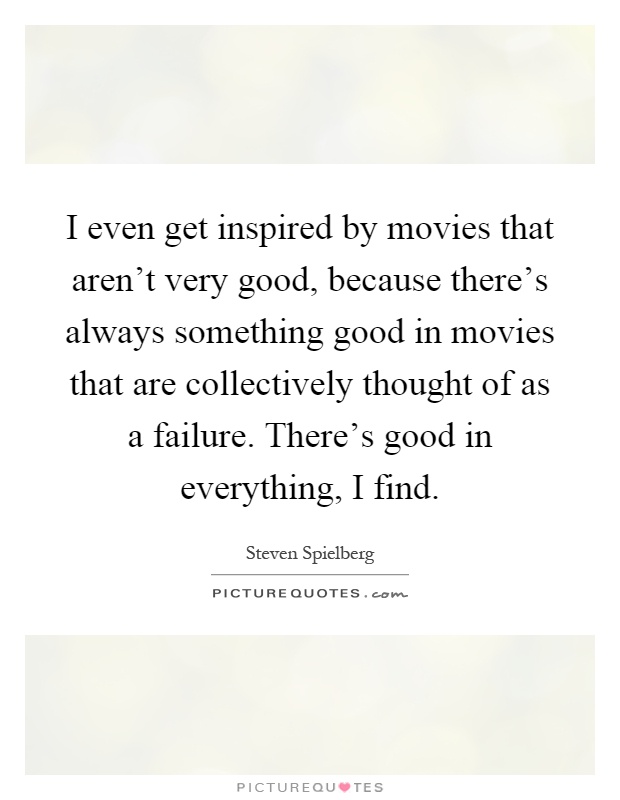 I even get inspired by movies that aren't very good, because there's always something good in movies that are collectively thought of as a failure. There's good in everything, I find Picture Quote #1