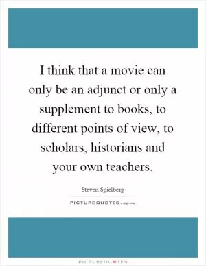 I think that a movie can only be an adjunct or only a supplement to books, to different points of view, to scholars, historians and your own teachers Picture Quote #1