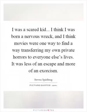 I was a scared kid... I think I was born a nervous wreck, and I think movies were one way to find a way transferring my own private horrors to everyone else’s lives. It was less of an escape and more of an exorcism Picture Quote #1