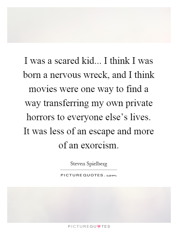I was a scared kid... I think I was born a nervous wreck, and I think movies were one way to find a way transferring my own private horrors to everyone else's lives. It was less of an escape and more of an exorcism Picture Quote #1