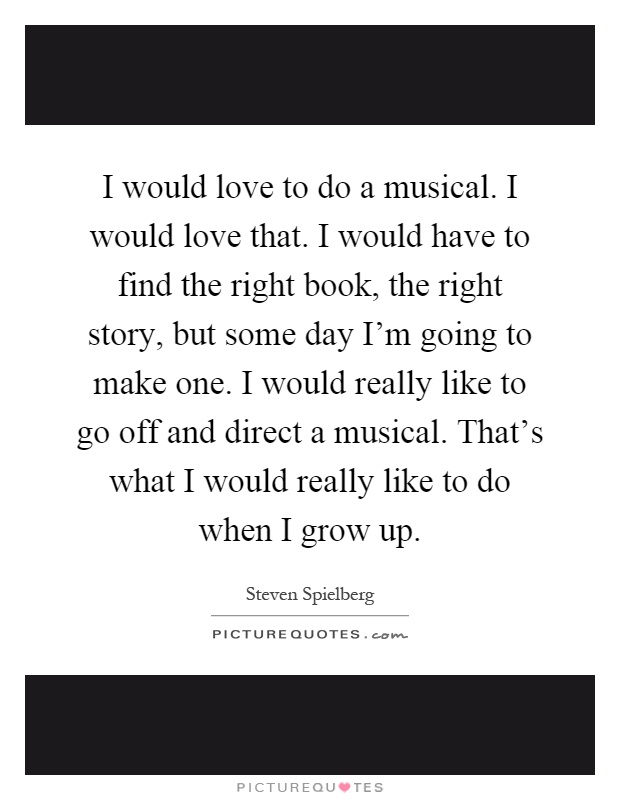 I would love to do a musical. I would love that. I would have to find the right book, the right story, but some day I'm going to make one. I would really like to go off and direct a musical. That's what I would really like to do when I grow up Picture Quote #1