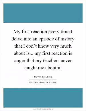 My first reaction every time I delve into an episode of history that I don’t know very much about is... my first reaction is anger that my teachers never taught me about it Picture Quote #1