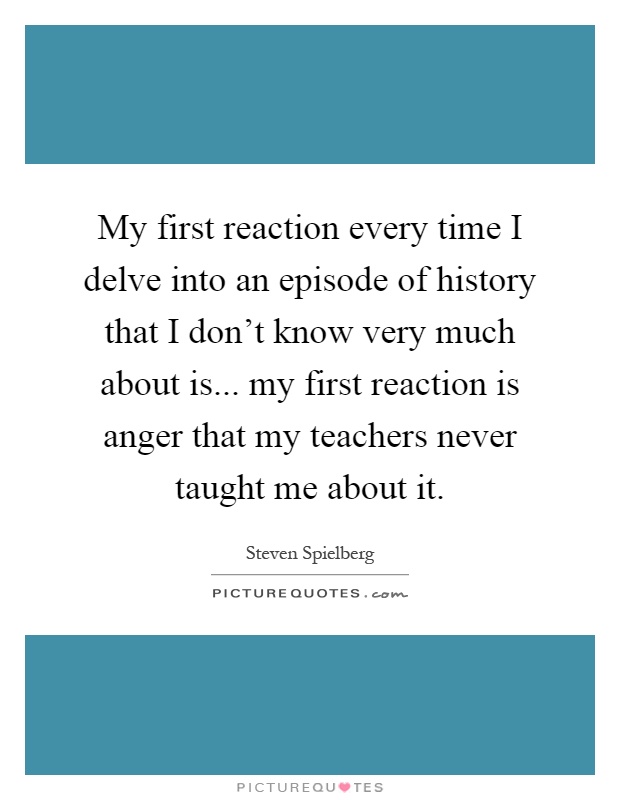 My first reaction every time I delve into an episode of history that I don't know very much about is... my first reaction is anger that my teachers never taught me about it Picture Quote #1