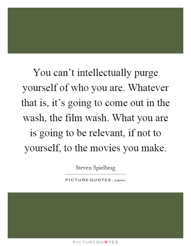 You can't intellectually purge yourself of who you are. Whatever that is, it's going to come out in the wash, the film wash. What you are is going to be relevant, if not to yourself, to the movies you make Picture Quote #1
