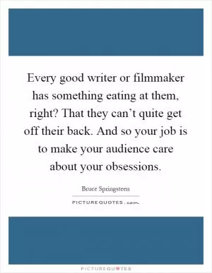 Every good writer or filmmaker has something eating at them, right? That they can’t quite get off their back. And so your job is to make your audience care about your obsessions Picture Quote #1