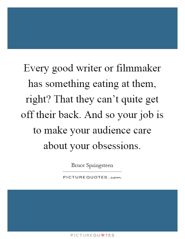 Every good writer or filmmaker has something eating at them, right? That they can't quite get off their back. And so your job is to make your audience care about your obsessions Picture Quote #1
