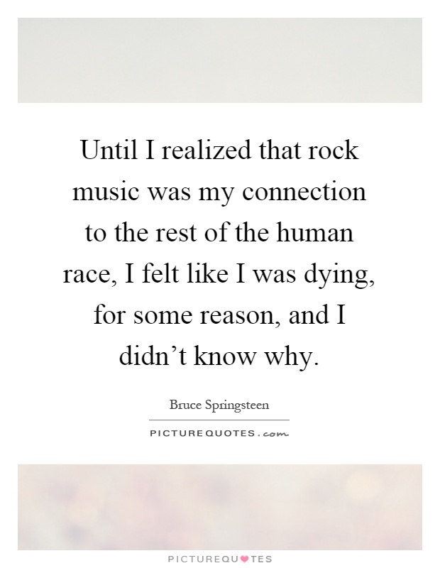Until I realized that rock music was my connection to the rest of the human race, I felt like I was dying, for some reason, and I didn't know why Picture Quote #1