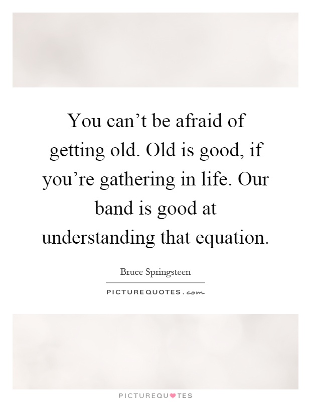 You can't be afraid of getting old. Old is good, if you're gathering in life. Our band is good at understanding that equation Picture Quote #1
