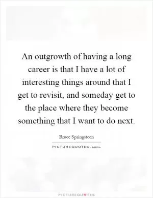 An outgrowth of having a long career is that I have a lot of interesting things around that I get to revisit, and someday get to the place where they become something that I want to do next Picture Quote #1