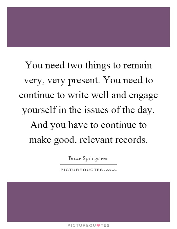 You need two things to remain very, very present. You need to continue to write well and engage yourself in the issues of the day. And you have to continue to make good, relevant records Picture Quote #1