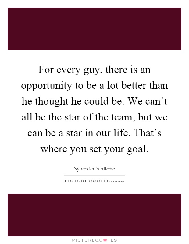 For every guy, there is an opportunity to be a lot better than he thought he could be. We can't all be the star of the team, but we can be a star in our life. That's where you set your goal Picture Quote #1