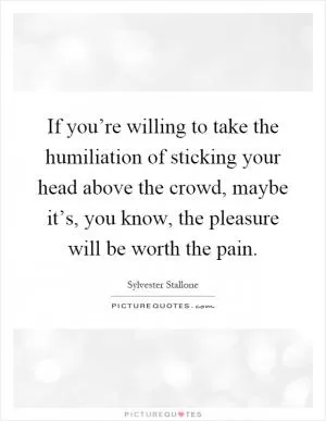 If you’re willing to take the humiliation of sticking your head above the crowd, maybe it’s, you know, the pleasure will be worth the pain Picture Quote #1
