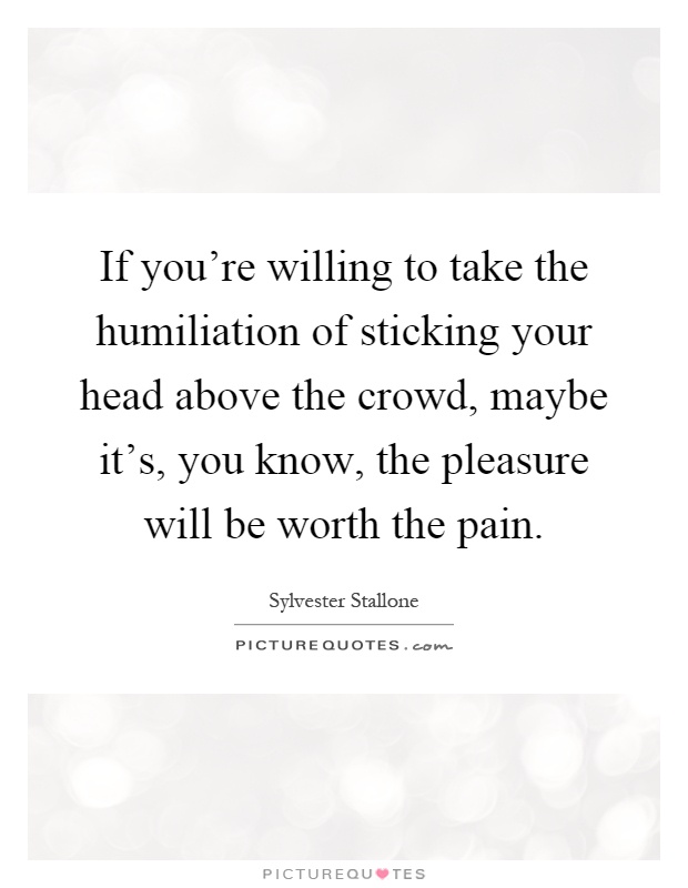 If you're willing to take the humiliation of sticking your head above the crowd, maybe it's, you know, the pleasure will be worth the pain Picture Quote #1