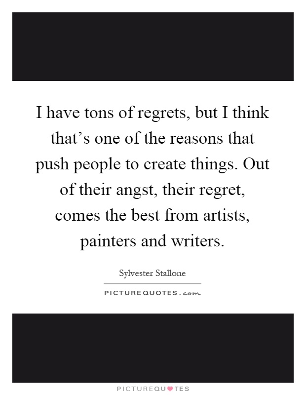 I have tons of regrets, but I think that's one of the reasons that push people to create things. Out of their angst, their regret, comes the best from artists, painters and writers Picture Quote #1