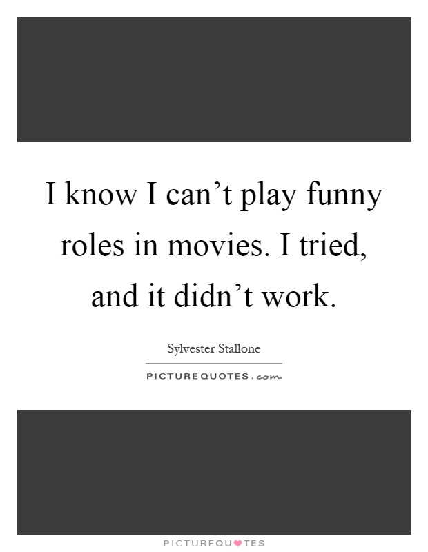 I know I can't play funny roles in movies. I tried, and it didn't work Picture Quote #1