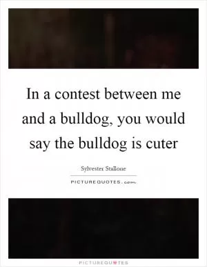 In a contest between me and a bulldog, you would say the bulldog is cuter Picture Quote #1