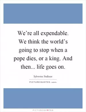 We’re all expendable. We think the world’s going to stop when a pope dies, or a king. And then... life goes on Picture Quote #1
