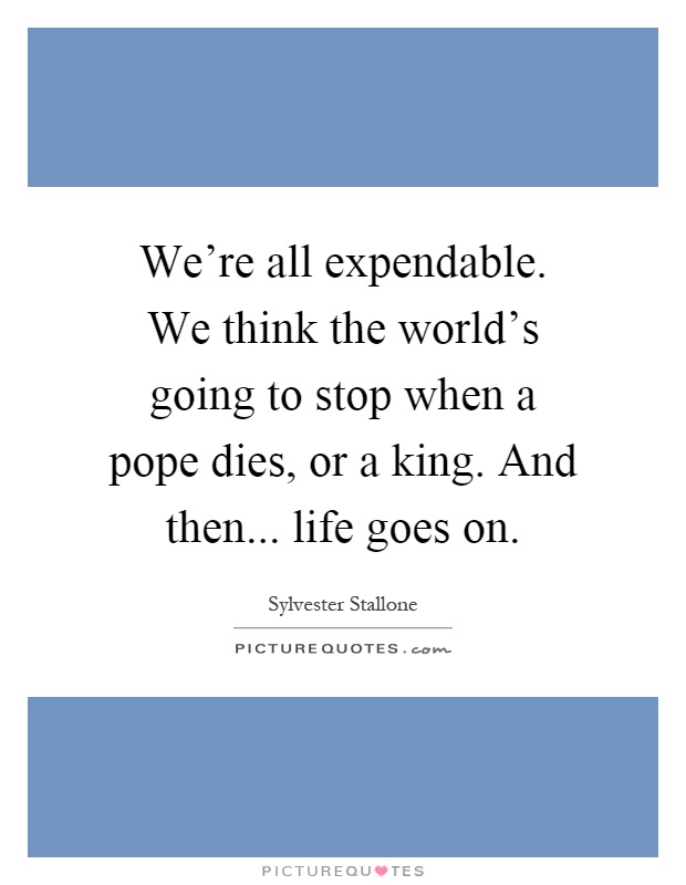 We're all expendable. We think the world's going to stop when a pope dies, or a king. And then... life goes on Picture Quote #1