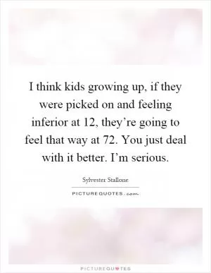 I think kids growing up, if they were picked on and feeling inferior at 12, they’re going to feel that way at 72. You just deal with it better. I’m serious Picture Quote #1