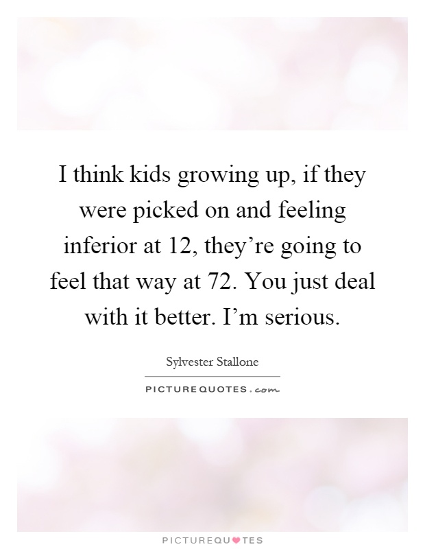 I think kids growing up, if they were picked on and feeling inferior at 12, they're going to feel that way at 72. You just deal with it better. I'm serious Picture Quote #1