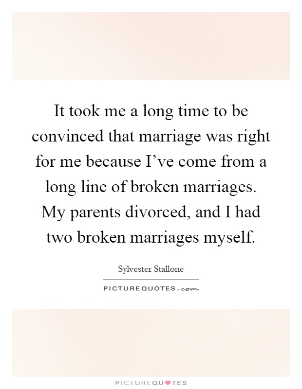 It took me a long time to be convinced that marriage was right for me because I've come from a long line of broken marriages. My parents divorced, and I had two broken marriages myself Picture Quote #1
