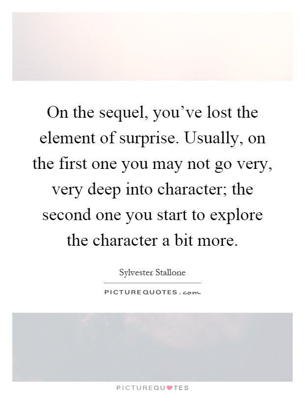 On the sequel, you've lost the element of surprise. Usually, on the first one you may not go very, very deep into character; the second one you start to explore the character a bit more Picture Quote #1