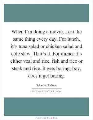When I’m doing a movie, I eat the same thing every day. For lunch, it’s tuna salad or chicken salad and cole slaw. That’s it. For dinner it’s either veal and rice, fish and rice or steak and rice. It gets boring; boy, does it get boring Picture Quote #1