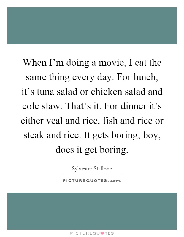 When I'm doing a movie, I eat the same thing every day. For lunch, it's tuna salad or chicken salad and cole slaw. That's it. For dinner it's either veal and rice, fish and rice or steak and rice. It gets boring; boy, does it get boring Picture Quote #1