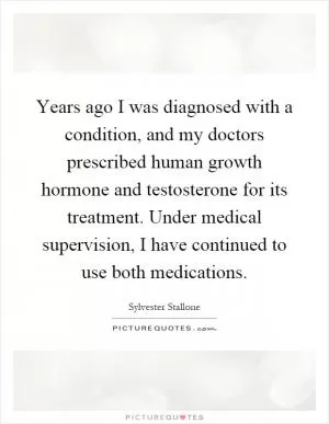 Years ago I was diagnosed with a condition, and my doctors prescribed human growth hormone and testosterone for its treatment. Under medical supervision, I have continued to use both medications Picture Quote #1