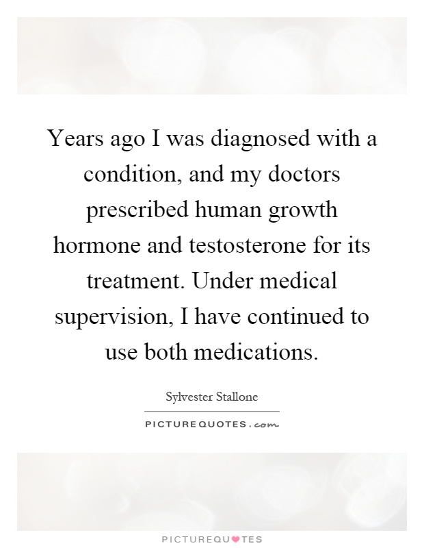Years ago I was diagnosed with a condition, and my doctors prescribed human growth hormone and testosterone for its treatment. Under medical supervision, I have continued to use both medications Picture Quote #1