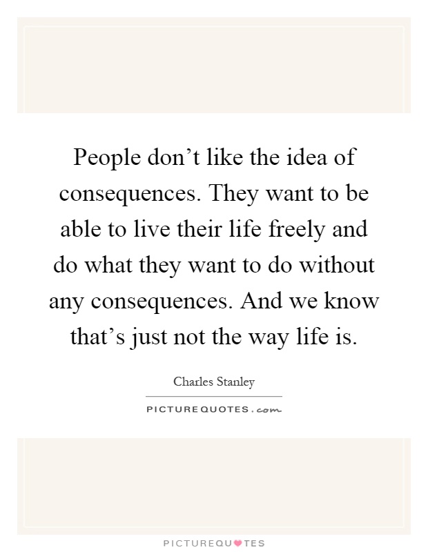 People don't like the idea of consequences. They want to be able to live their life freely and do what they want to do without any consequences. And we know that's just not the way life is Picture Quote #1