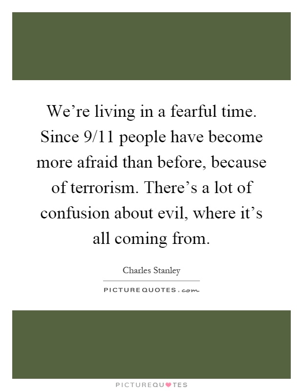 We're living in a fearful time. Since 9/11 people have become more afraid than before, because of terrorism. There's a lot of confusion about evil, where it's all coming from Picture Quote #1