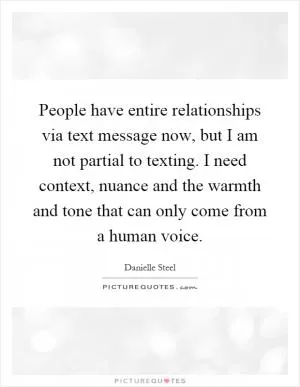 People have entire relationships via text message now, but I am not partial to texting. I need context, nuance and the warmth and tone that can only come from a human voice Picture Quote #1
