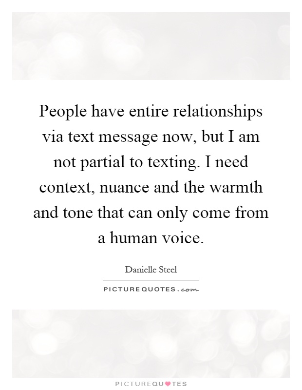 People have entire relationships via text message now, but I am not partial to texting. I need context, nuance and the warmth and tone that can only come from a human voice Picture Quote #1