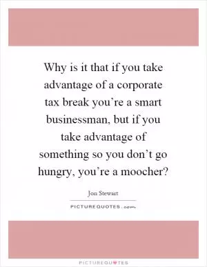 Why is it that if you take advantage of a corporate tax break you’re a smart businessman, but if you take advantage of something so you don’t go hungry, you’re a moocher? Picture Quote #1