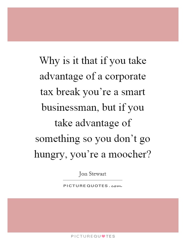 Why is it that if you take advantage of a corporate tax break you're a smart businessman, but if you take advantage of something so you don't go hungry, you're a moocher? Picture Quote #1