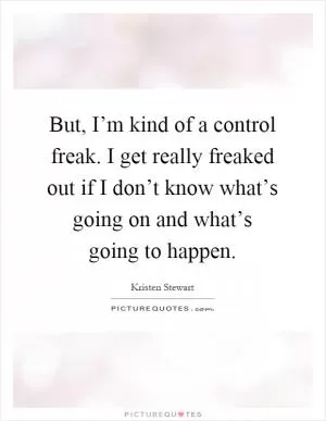 But, I’m kind of a control freak. I get really freaked out if I don’t know what’s going on and what’s going to happen Picture Quote #1