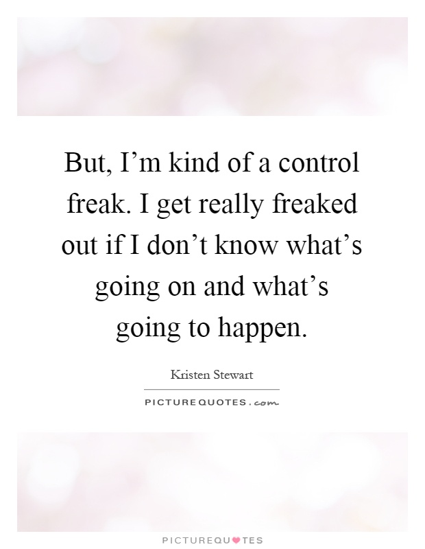 But, I'm kind of a control freak. I get really freaked out if I don't know what's going on and what's going to happen Picture Quote #1