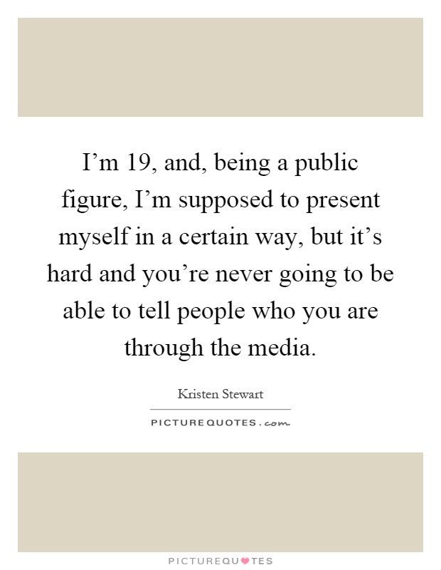 I'm 19, and, being a public figure, I'm supposed to present myself in a certain way, but it's hard and you're never going to be able to tell people who you are through the media Picture Quote #1