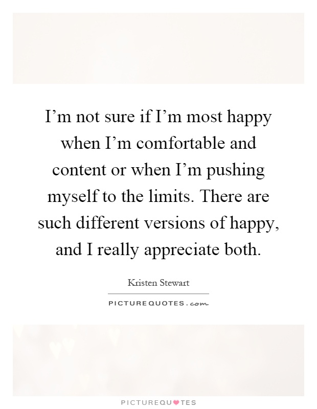 I'm not sure if I'm most happy when I'm comfortable and content or when I'm pushing myself to the limits. There are such different versions of happy, and I really appreciate both Picture Quote #1