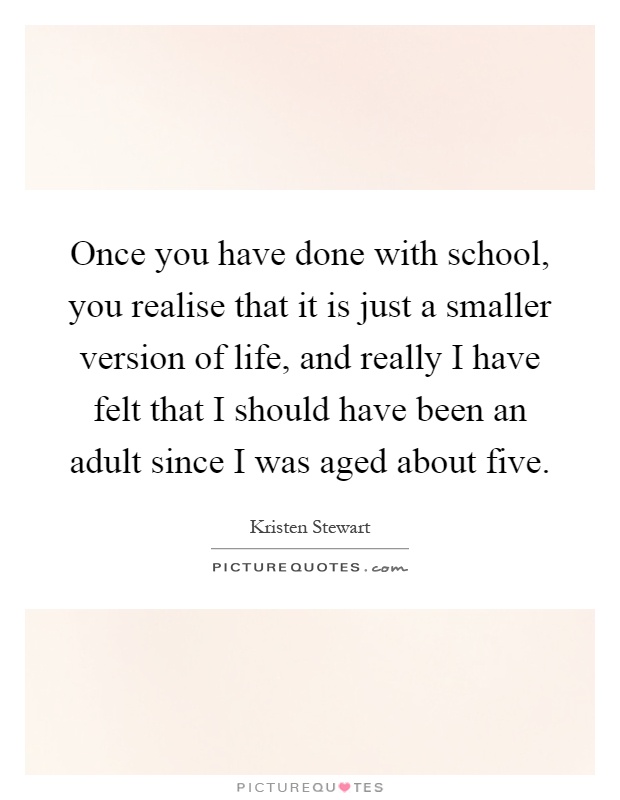 Once you have done with school, you realise that it is just a smaller version of life, and really I have felt that I should have been an adult since I was aged about five Picture Quote #1